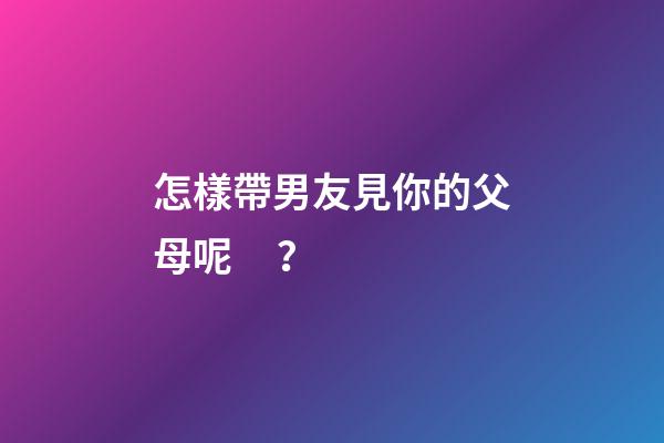 怎樣帶男友見你的父母呢？